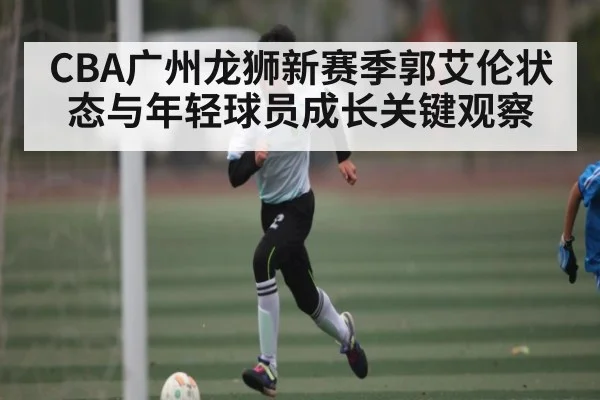 CBA广州龙狮新赛季郭艾伦状态与年轻球员成长关键观察 - kaiyun