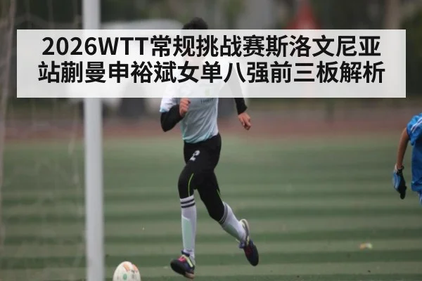 2026WTT常规挑战赛斯洛文尼亚站蒯曼申裕斌女单八强前三板解析